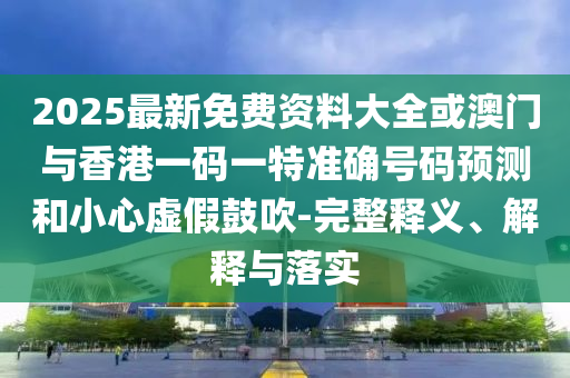 2025最新免費(fèi)資料大全或澳門與香港一碼一特準(zhǔn)確號碼預(yù)測和小心虛假鼓吹-完整釋義、解釋與落實(shí)